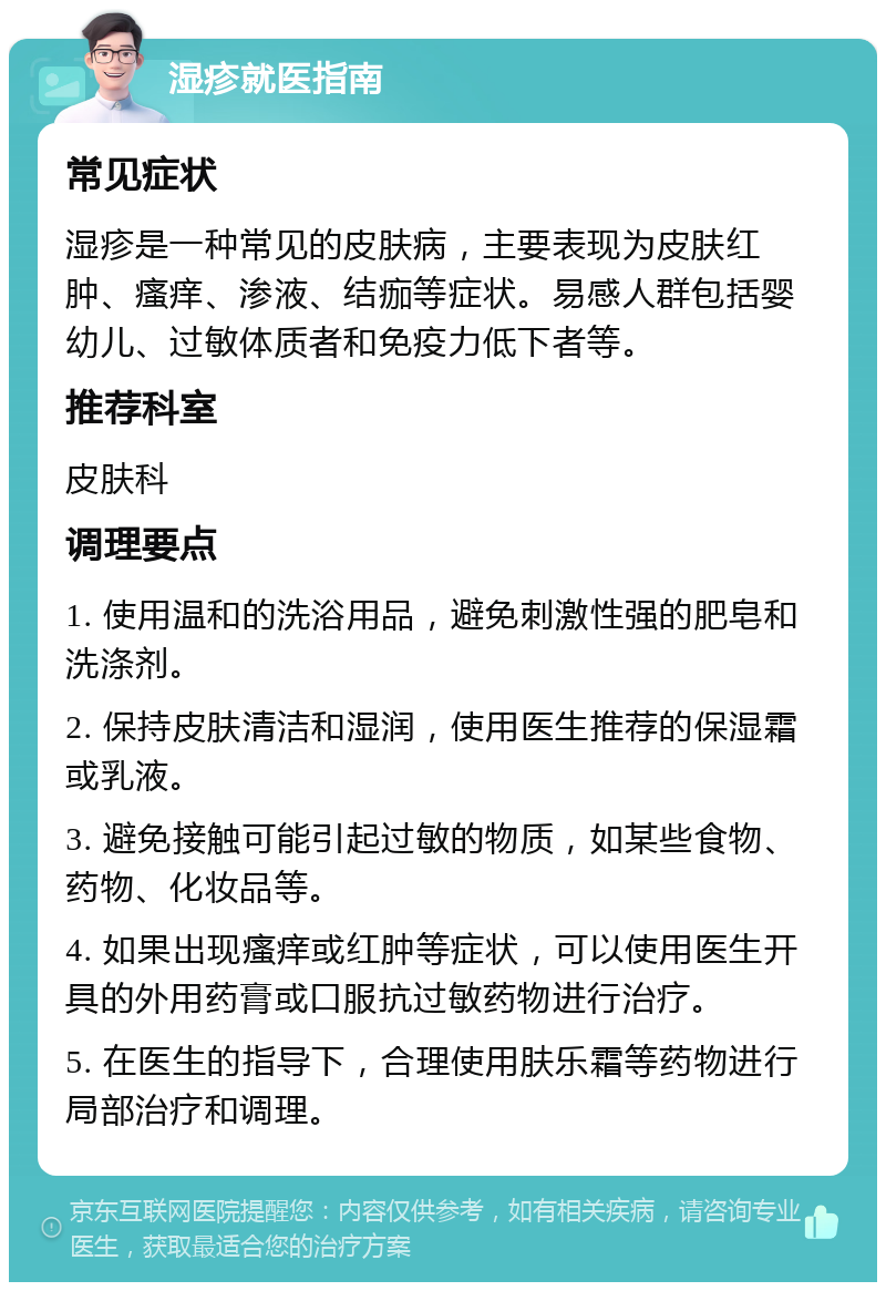 湿疹就医指南 常见症状 湿疹是一种常见的皮肤病，主要表现为皮肤红肿、瘙痒、渗液、结痂等症状。易感人群包括婴幼儿、过敏体质者和免疫力低下者等。 推荐科室 皮肤科 调理要点 1. 使用温和的洗浴用品，避免刺激性强的肥皂和洗涤剂。 2. 保持皮肤清洁和湿润，使用医生推荐的保湿霜或乳液。 3. 避免接触可能引起过敏的物质，如某些食物、药物、化妆品等。 4. 如果出现瘙痒或红肿等症状，可以使用医生开具的外用药膏或口服抗过敏药物进行治疗。 5. 在医生的指导下，合理使用肤乐霜等药物进行局部治疗和调理。