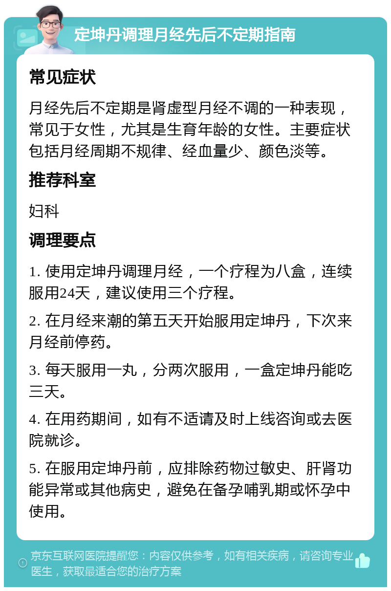 定坤丹调理月经先后不定期指南 常见症状 月经先后不定期是肾虚型月经不调的一种表现，常见于女性，尤其是生育年龄的女性。主要症状包括月经周期不规律、经血量少、颜色淡等。 推荐科室 妇科 调理要点 1. 使用定坤丹调理月经，一个疗程为八盒，连续服用24天，建议使用三个疗程。 2. 在月经来潮的第五天开始服用定坤丹，下次来月经前停药。 3. 每天服用一丸，分两次服用，一盒定坤丹能吃三天。 4. 在用药期间，如有不适请及时上线咨询或去医院就诊。 5. 在服用定坤丹前，应排除药物过敏史、肝肾功能异常或其他病史，避免在备孕哺乳期或怀孕中使用。