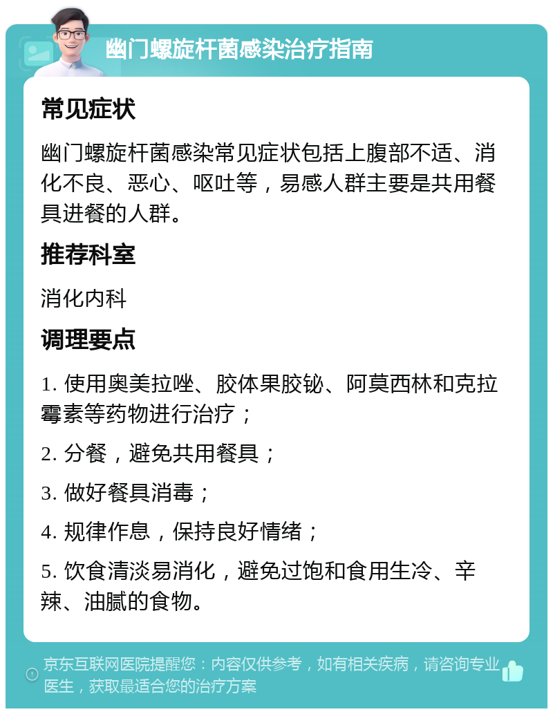 幽门螺旋杆菌感染治疗指南 常见症状 幽门螺旋杆菌感染常见症状包括上腹部不适、消化不良、恶心、呕吐等，易感人群主要是共用餐具进餐的人群。 推荐科室 消化内科 调理要点 1. 使用奥美拉唑、胶体果胶铋、阿莫西林和克拉霉素等药物进行治疗； 2. 分餐，避免共用餐具； 3. 做好餐具消毒； 4. 规律作息，保持良好情绪； 5. 饮食清淡易消化，避免过饱和食用生冷、辛辣、油腻的食物。