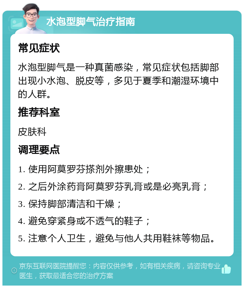 水泡型脚气治疗指南 常见症状 水泡型脚气是一种真菌感染，常见症状包括脚部出现小水泡、脱皮等，多见于夏季和潮湿环境中的人群。 推荐科室 皮肤科 调理要点 1. 使用阿莫罗芬搽剂外擦患处； 2. 之后外涂药膏阿莫罗芬乳膏或是必亮乳膏； 3. 保持脚部清洁和干燥； 4. 避免穿紧身或不透气的鞋子； 5. 注意个人卫生，避免与他人共用鞋袜等物品。