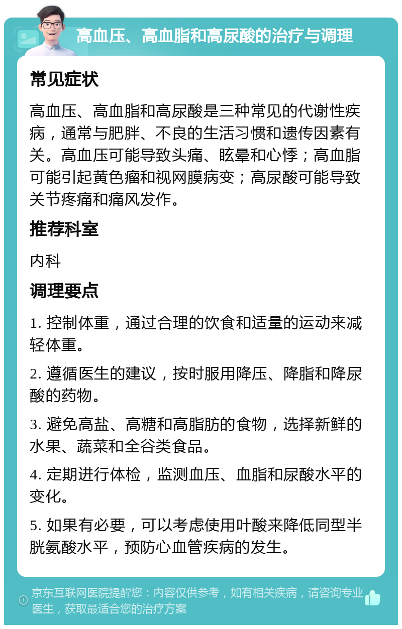 高血压、高血脂和高尿酸的治疗与调理 常见症状 高血压、高血脂和高尿酸是三种常见的代谢性疾病，通常与肥胖、不良的生活习惯和遗传因素有关。高血压可能导致头痛、眩晕和心悸；高血脂可能引起黄色瘤和视网膜病变；高尿酸可能导致关节疼痛和痛风发作。 推荐科室 内科 调理要点 1. 控制体重，通过合理的饮食和适量的运动来减轻体重。 2. 遵循医生的建议，按时服用降压、降脂和降尿酸的药物。 3. 避免高盐、高糖和高脂肪的食物，选择新鲜的水果、蔬菜和全谷类食品。 4. 定期进行体检，监测血压、血脂和尿酸水平的变化。 5. 如果有必要，可以考虑使用叶酸来降低同型半胱氨酸水平，预防心血管疾病的发生。