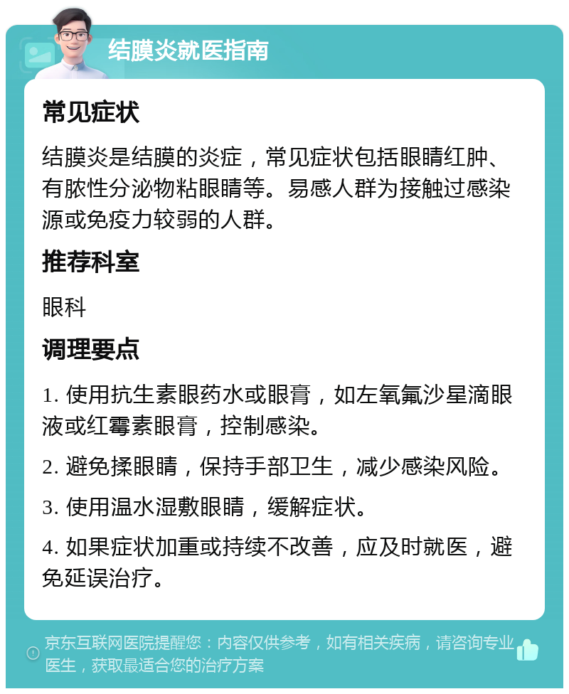 结膜炎就医指南 常见症状 结膜炎是结膜的炎症，常见症状包括眼睛红肿、有脓性分泌物粘眼睛等。易感人群为接触过感染源或免疫力较弱的人群。 推荐科室 眼科 调理要点 1. 使用抗生素眼药水或眼膏，如左氧氟沙星滴眼液或红霉素眼膏，控制感染。 2. 避免揉眼睛，保持手部卫生，减少感染风险。 3. 使用温水湿敷眼睛，缓解症状。 4. 如果症状加重或持续不改善，应及时就医，避免延误治疗。