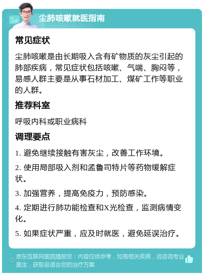 尘肺咳嗽就医指南 常见症状 尘肺咳嗽是由长期吸入含有矿物质的灰尘引起的肺部疾病，常见症状包括咳嗽、气喘、胸闷等，易感人群主要是从事石材加工、煤矿工作等职业的人群。 推荐科室 呼吸内科或职业病科 调理要点 1. 避免继续接触有害灰尘，改善工作环境。 2. 使用局部吸入剂和孟鲁司特片等药物缓解症状。 3. 加强营养，提高免疫力，预防感染。 4. 定期进行肺功能检查和X光检查，监测病情变化。 5. 如果症状严重，应及时就医，避免延误治疗。