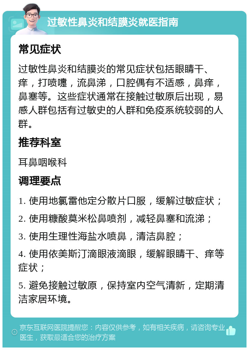 过敏性鼻炎和结膜炎就医指南 常见症状 过敏性鼻炎和结膜炎的常见症状包括眼睛干、痒，打喷嚏，流鼻涕，口腔偶有不适感，鼻痒，鼻塞等。这些症状通常在接触过敏原后出现，易感人群包括有过敏史的人群和免疫系统较弱的人群。 推荐科室 耳鼻咽喉科 调理要点 1. 使用地氯雷他定分散片口服，缓解过敏症状； 2. 使用糠酸莫米松鼻喷剂，减轻鼻塞和流涕； 3. 使用生理性海盐水喷鼻，清洁鼻腔； 4. 使用依美斯汀滴眼液滴眼，缓解眼睛干、痒等症状； 5. 避免接触过敏原，保持室内空气清新，定期清洁家居环境。