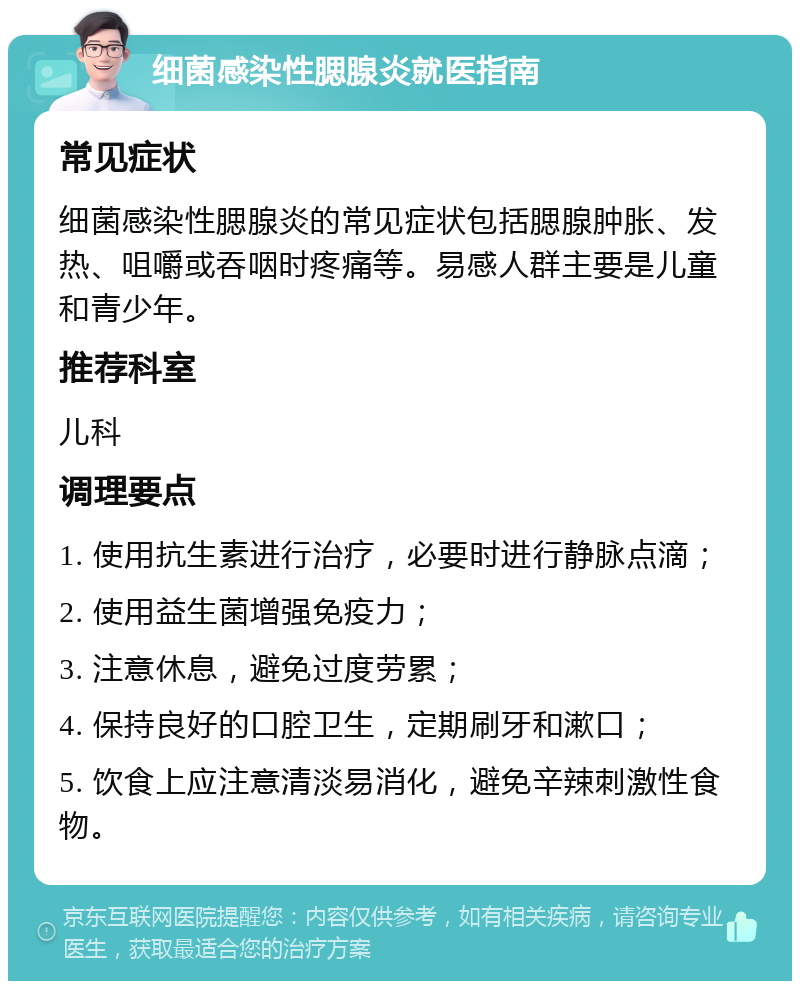 细菌感染性腮腺炎就医指南 常见症状 细菌感染性腮腺炎的常见症状包括腮腺肿胀、发热、咀嚼或吞咽时疼痛等。易感人群主要是儿童和青少年。 推荐科室 儿科 调理要点 1. 使用抗生素进行治疗，必要时进行静脉点滴； 2. 使用益生菌增强免疫力； 3. 注意休息，避免过度劳累； 4. 保持良好的口腔卫生，定期刷牙和漱口； 5. 饮食上应注意清淡易消化，避免辛辣刺激性食物。