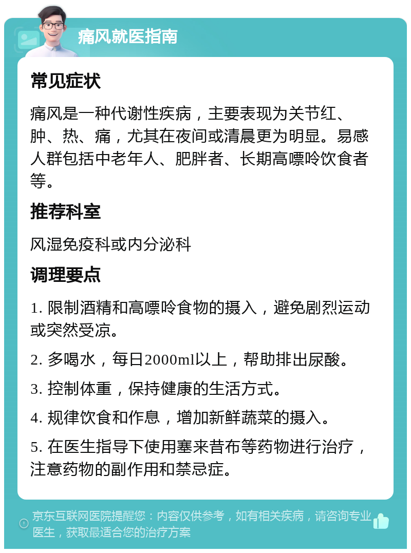 痛风就医指南 常见症状 痛风是一种代谢性疾病，主要表现为关节红、肿、热、痛，尤其在夜间或清晨更为明显。易感人群包括中老年人、肥胖者、长期高嘌呤饮食者等。 推荐科室 风湿免疫科或内分泌科 调理要点 1. 限制酒精和高嘌呤食物的摄入，避免剧烈运动或突然受凉。 2. 多喝水，每日2000ml以上，帮助排出尿酸。 3. 控制体重，保持健康的生活方式。 4. 规律饮食和作息，增加新鲜蔬菜的摄入。 5. 在医生指导下使用塞来昔布等药物进行治疗，注意药物的副作用和禁忌症。