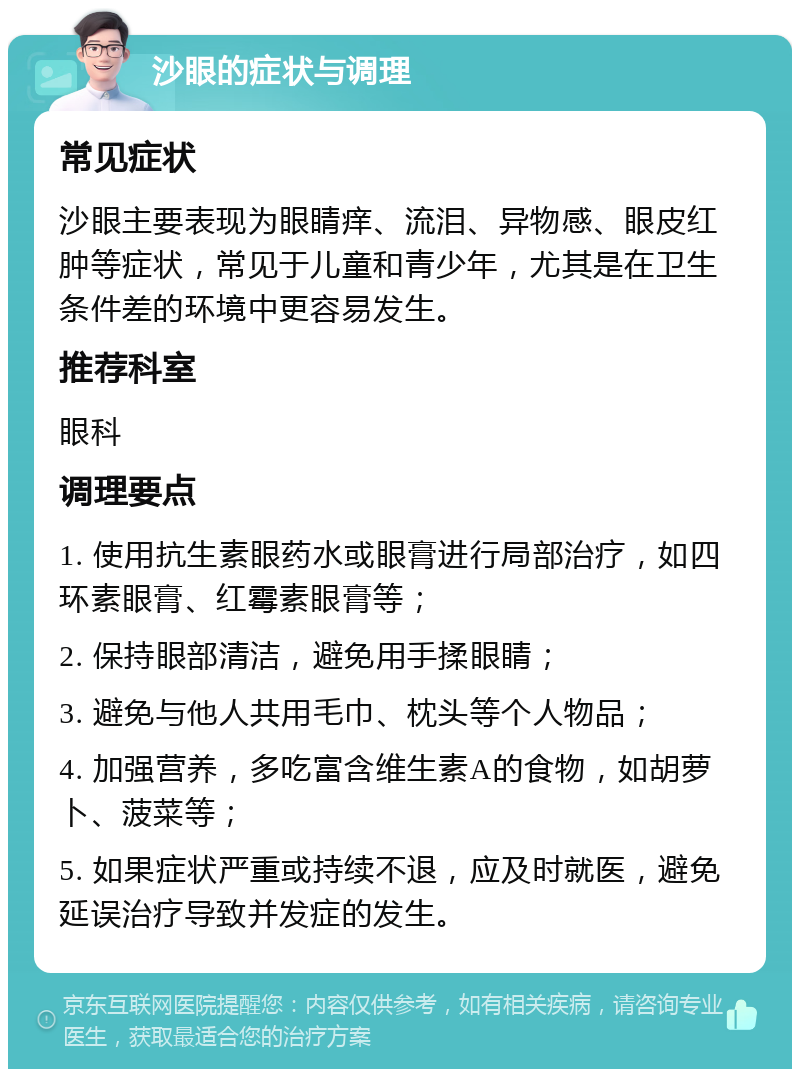 沙眼的症状与调理 常见症状 沙眼主要表现为眼睛痒、流泪、异物感、眼皮红肿等症状，常见于儿童和青少年，尤其是在卫生条件差的环境中更容易发生。 推荐科室 眼科 调理要点 1. 使用抗生素眼药水或眼膏进行局部治疗，如四环素眼膏、红霉素眼膏等； 2. 保持眼部清洁，避免用手揉眼睛； 3. 避免与他人共用毛巾、枕头等个人物品； 4. 加强营养，多吃富含维生素A的食物，如胡萝卜、菠菜等； 5. 如果症状严重或持续不退，应及时就医，避免延误治疗导致并发症的发生。