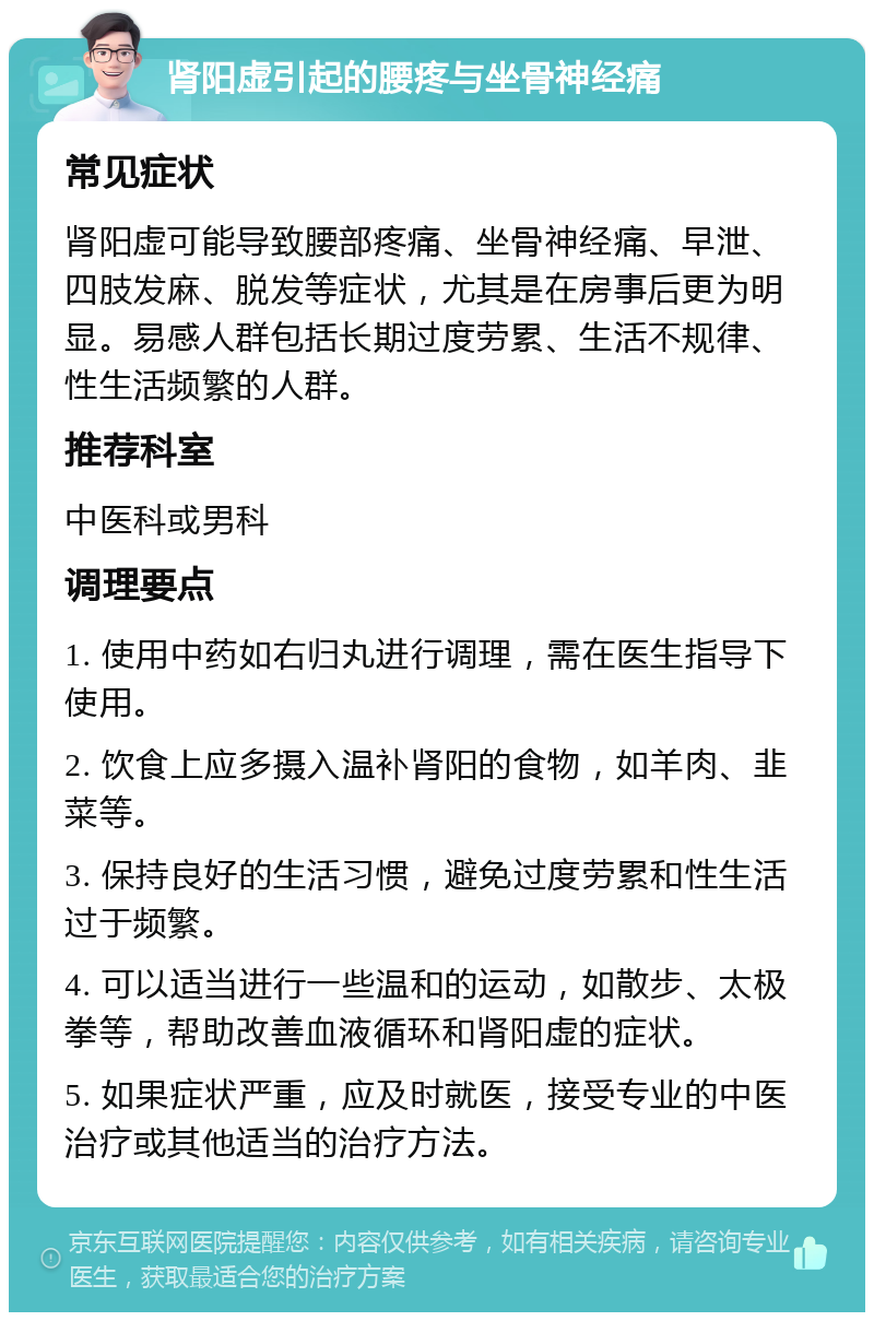 肾阳虚引起的腰疼与坐骨神经痛 常见症状 肾阳虚可能导致腰部疼痛、坐骨神经痛、早泄、四肢发麻、脱发等症状，尤其是在房事后更为明显。易感人群包括长期过度劳累、生活不规律、性生活频繁的人群。 推荐科室 中医科或男科 调理要点 1. 使用中药如右归丸进行调理，需在医生指导下使用。 2. 饮食上应多摄入温补肾阳的食物，如羊肉、韭菜等。 3. 保持良好的生活习惯，避免过度劳累和性生活过于频繁。 4. 可以适当进行一些温和的运动，如散步、太极拳等，帮助改善血液循环和肾阳虚的症状。 5. 如果症状严重，应及时就医，接受专业的中医治疗或其他适当的治疗方法。