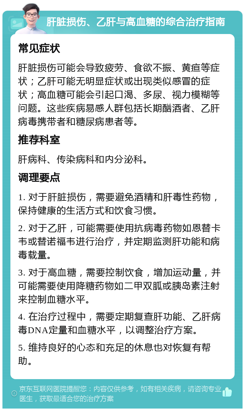 肝脏损伤、乙肝与高血糖的综合治疗指南 常见症状 肝脏损伤可能会导致疲劳、食欲不振、黄疸等症状；乙肝可能无明显症状或出现类似感冒的症状；高血糖可能会引起口渴、多尿、视力模糊等问题。这些疾病易感人群包括长期酗酒者、乙肝病毒携带者和糖尿病患者等。 推荐科室 肝病科、传染病科和内分泌科。 调理要点 1. 对于肝脏损伤，需要避免酒精和肝毒性药物，保持健康的生活方式和饮食习惯。 2. 对于乙肝，可能需要使用抗病毒药物如恩替卡韦或替诺福韦进行治疗，并定期监测肝功能和病毒载量。 3. 对于高血糖，需要控制饮食，增加运动量，并可能需要使用降糖药物如二甲双胍或胰岛素注射来控制血糖水平。 4. 在治疗过程中，需要定期复查肝功能、乙肝病毒DNA定量和血糖水平，以调整治疗方案。 5. 维持良好的心态和充足的休息也对恢复有帮助。