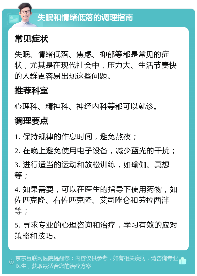 失眠和情绪低落的调理指南 常见症状 失眠、情绪低落、焦虑、抑郁等都是常见的症状，尤其是在现代社会中，压力大、生活节奏快的人群更容易出现这些问题。 推荐科室 心理科、精神科、神经内科等都可以就诊。 调理要点 1. 保持规律的作息时间，避免熬夜； 2. 在晚上避免使用电子设备，减少蓝光的干扰； 3. 进行适当的运动和放松训练，如瑜伽、冥想等； 4. 如果需要，可以在医生的指导下使用药物，如佐匹克隆、右佐匹克隆、艾司唑仑和劳拉西泮等； 5. 寻求专业的心理咨询和治疗，学习有效的应对策略和技巧。