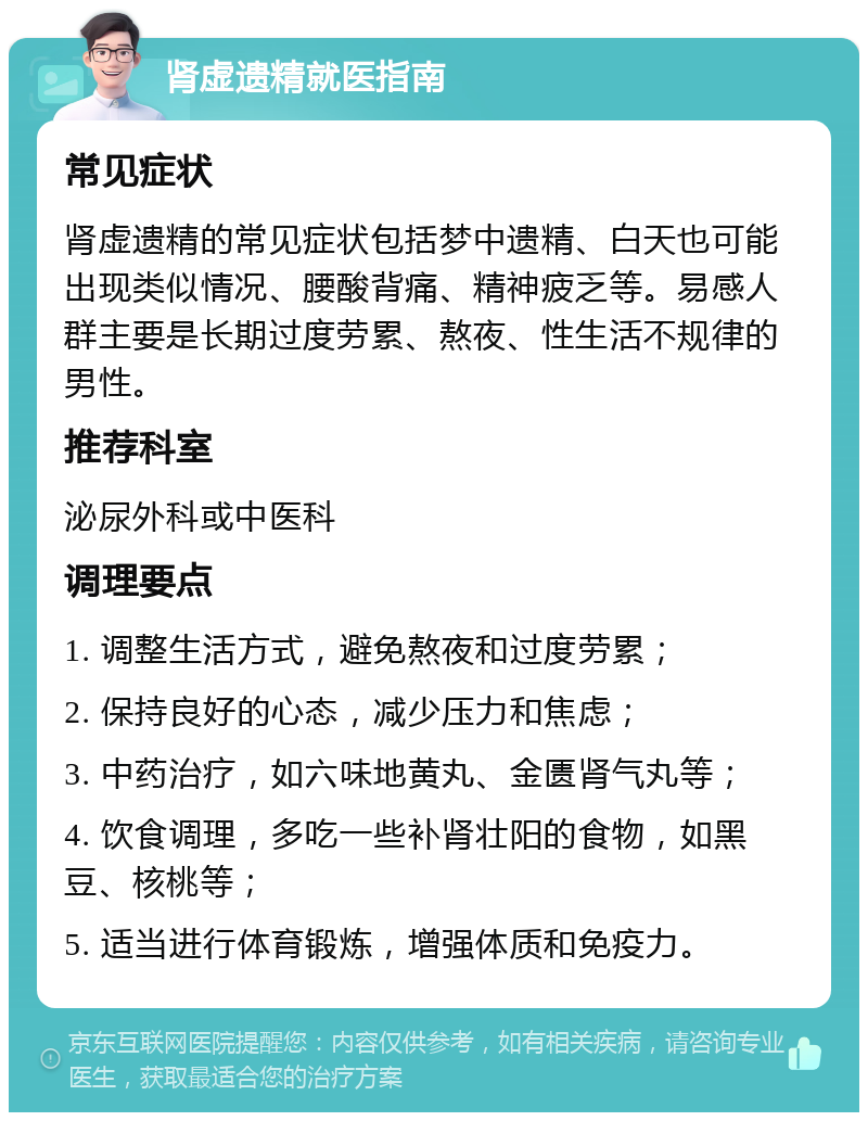 肾虚遗精就医指南 常见症状 肾虚遗精的常见症状包括梦中遗精、白天也可能出现类似情况、腰酸背痛、精神疲乏等。易感人群主要是长期过度劳累、熬夜、性生活不规律的男性。 推荐科室 泌尿外科或中医科 调理要点 1. 调整生活方式，避免熬夜和过度劳累； 2. 保持良好的心态，减少压力和焦虑； 3. 中药治疗，如六味地黄丸、金匮肾气丸等； 4. 饮食调理，多吃一些补肾壮阳的食物，如黑豆、核桃等； 5. 适当进行体育锻炼，增强体质和免疫力。