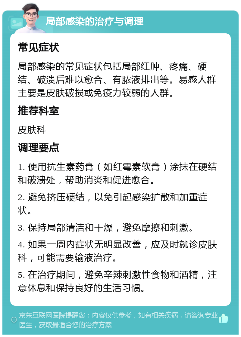 局部感染的治疗与调理 常见症状 局部感染的常见症状包括局部红肿、疼痛、硬结、破溃后难以愈合、有脓液排出等。易感人群主要是皮肤破损或免疫力较弱的人群。 推荐科室 皮肤科 调理要点 1. 使用抗生素药膏（如红霉素软膏）涂抹在硬结和破溃处，帮助消炎和促进愈合。 2. 避免挤压硬结，以免引起感染扩散和加重症状。 3. 保持局部清洁和干燥，避免摩擦和刺激。 4. 如果一周内症状无明显改善，应及时就诊皮肤科，可能需要输液治疗。 5. 在治疗期间，避免辛辣刺激性食物和酒精，注意休息和保持良好的生活习惯。