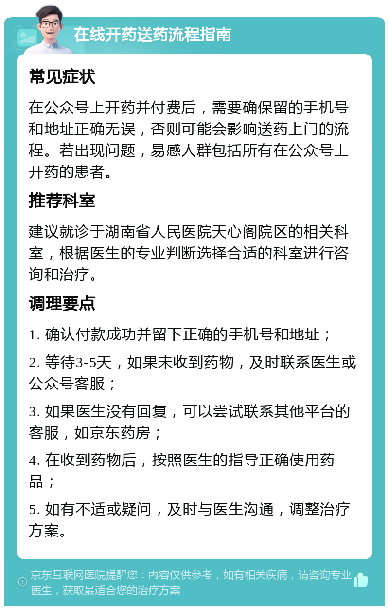 在线开药送药流程指南 常见症状 在公众号上开药并付费后，需要确保留的手机号和地址正确无误，否则可能会影响送药上门的流程。若出现问题，易感人群包括所有在公众号上开药的患者。 推荐科室 建议就诊于湖南省人民医院天心阁院区的相关科室，根据医生的专业判断选择合适的科室进行咨询和治疗。 调理要点 1. 确认付款成功并留下正确的手机号和地址； 2. 等待3-5天，如果未收到药物，及时联系医生或公众号客服； 3. 如果医生没有回复，可以尝试联系其他平台的客服，如京东药房； 4. 在收到药物后，按照医生的指导正确使用药品； 5. 如有不适或疑问，及时与医生沟通，调整治疗方案。