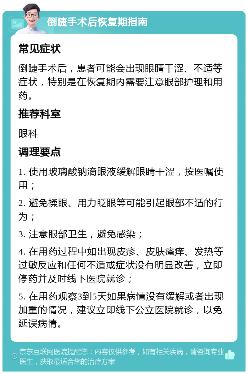 倒睫手术后恢复期指南 常见症状 倒睫手术后，患者可能会出现眼睛干涩、不适等症状，特别是在恢复期内需要注意眼部护理和用药。 推荐科室 眼科 调理要点 1. 使用玻璃酸钠滴眼液缓解眼睛干涩，按医嘱使用； 2. 避免揉眼、用力眨眼等可能引起眼部不适的行为； 3. 注意眼部卫生，避免感染； 4. 在用药过程中如出现皮疹、皮肤瘙痒、发热等过敏反应和任何不适或症状没有明显改善，立即停药并及时线下医院就诊； 5. 在用药观察3到5天如果病情没有缓解或者出现加重的情况，建议立即线下公立医院就诊，以免延误病情。