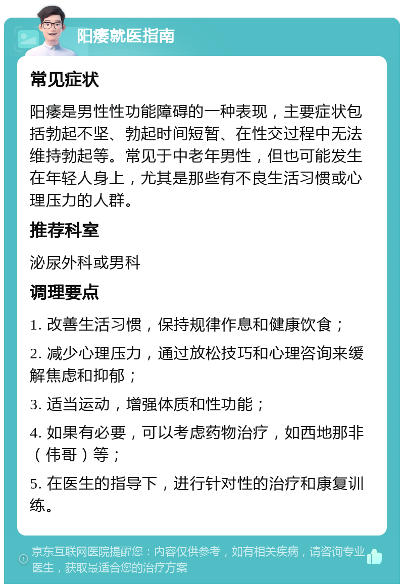 阳痿就医指南 常见症状 阳痿是男性性功能障碍的一种表现，主要症状包括勃起不坚、勃起时间短暂、在性交过程中无法维持勃起等。常见于中老年男性，但也可能发生在年轻人身上，尤其是那些有不良生活习惯或心理压力的人群。 推荐科室 泌尿外科或男科 调理要点 1. 改善生活习惯，保持规律作息和健康饮食； 2. 减少心理压力，通过放松技巧和心理咨询来缓解焦虑和抑郁； 3. 适当运动，增强体质和性功能； 4. 如果有必要，可以考虑药物治疗，如西地那非（伟哥）等； 5. 在医生的指导下，进行针对性的治疗和康复训练。