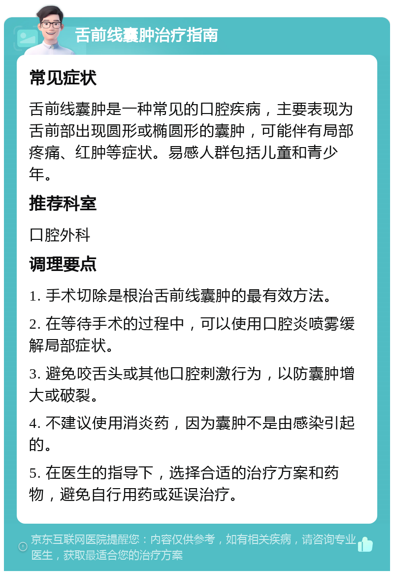 舌前线囊肿治疗指南 常见症状 舌前线囊肿是一种常见的口腔疾病，主要表现为舌前部出现圆形或椭圆形的囊肿，可能伴有局部疼痛、红肿等症状。易感人群包括儿童和青少年。 推荐科室 口腔外科 调理要点 1. 手术切除是根治舌前线囊肿的最有效方法。 2. 在等待手术的过程中，可以使用口腔炎喷雾缓解局部症状。 3. 避免咬舌头或其他口腔刺激行为，以防囊肿增大或破裂。 4. 不建议使用消炎药，因为囊肿不是由感染引起的。 5. 在医生的指导下，选择合适的治疗方案和药物，避免自行用药或延误治疗。