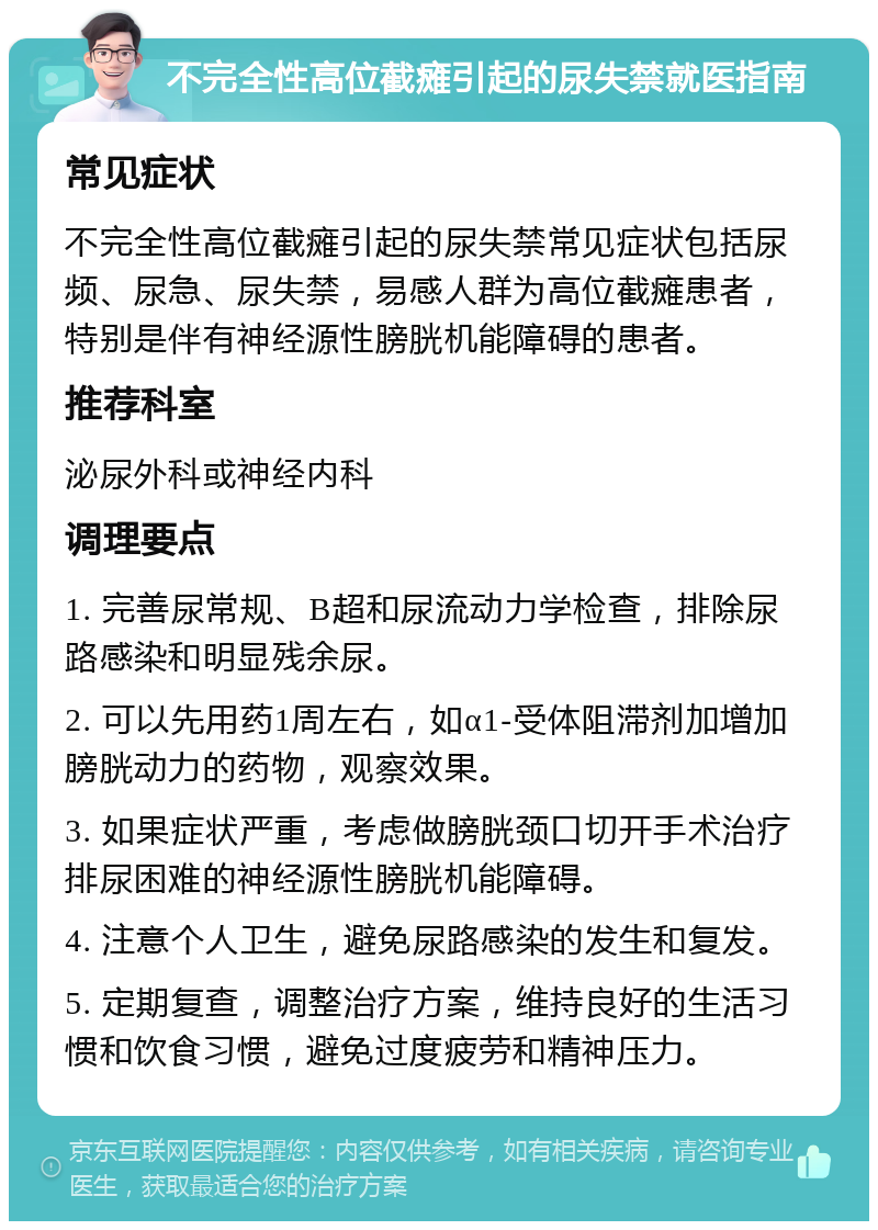 不完全性高位截瘫引起的尿失禁就医指南 常见症状 不完全性高位截瘫引起的尿失禁常见症状包括尿频、尿急、尿失禁，易感人群为高位截瘫患者，特别是伴有神经源性膀胱机能障碍的患者。 推荐科室 泌尿外科或神经内科 调理要点 1. 完善尿常规、B超和尿流动力学检查，排除尿路感染和明显残余尿。 2. 可以先用药1周左右，如α1-受体阻滞剂加增加膀胱动力的药物，观察效果。 3. 如果症状严重，考虑做膀胱颈口切开手术治疗排尿困难的神经源性膀胱机能障碍。 4. 注意个人卫生，避免尿路感染的发生和复发。 5. 定期复查，调整治疗方案，维持良好的生活习惯和饮食习惯，避免过度疲劳和精神压力。