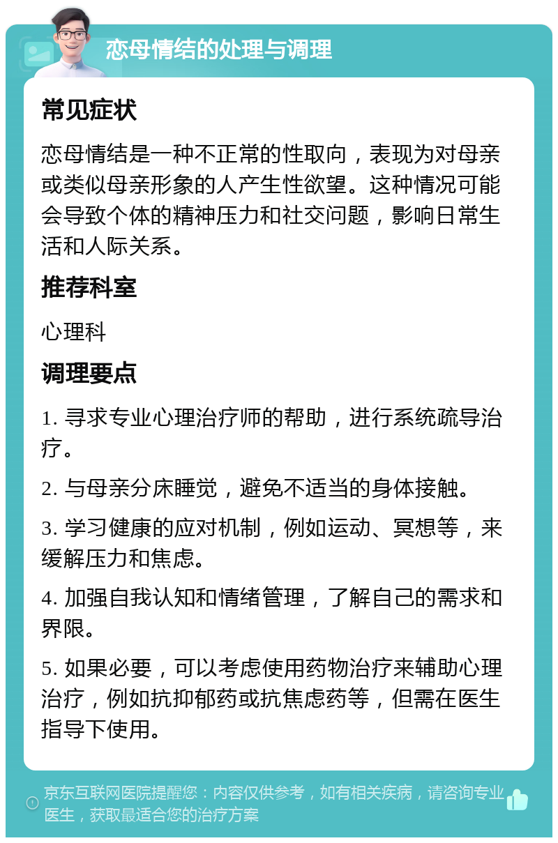 恋母情结的处理与调理 常见症状 恋母情结是一种不正常的性取向，表现为对母亲或类似母亲形象的人产生性欲望。这种情况可能会导致个体的精神压力和社交问题，影响日常生活和人际关系。 推荐科室 心理科 调理要点 1. 寻求专业心理治疗师的帮助，进行系统疏导治疗。 2. 与母亲分床睡觉，避免不适当的身体接触。 3. 学习健康的应对机制，例如运动、冥想等，来缓解压力和焦虑。 4. 加强自我认知和情绪管理，了解自己的需求和界限。 5. 如果必要，可以考虑使用药物治疗来辅助心理治疗，例如抗抑郁药或抗焦虑药等，但需在医生指导下使用。