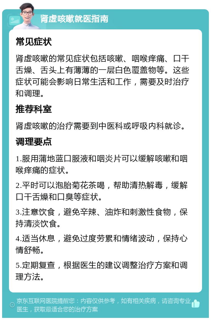 肾虚咳嗽就医指南 常见症状 肾虚咳嗽的常见症状包括咳嗽、咽喉痒痛、口干舌燥、舌头上有薄薄的一层白色覆盖物等。这些症状可能会影响日常生活和工作，需要及时治疗和调理。 推荐科室 肾虚咳嗽的治疗需要到中医科或呼吸内科就诊。 调理要点 1.服用蒲地蓝口服液和咽炎片可以缓解咳嗽和咽喉痒痛的症状。 2.平时可以泡胎菊花茶喝，帮助清热解毒，缓解口干舌燥和口臭等症状。 3.注意饮食，避免辛辣、油炸和刺激性食物，保持清淡饮食。 4.适当休息，避免过度劳累和情绪波动，保持心情舒畅。 5.定期复查，根据医生的建议调整治疗方案和调理方法。