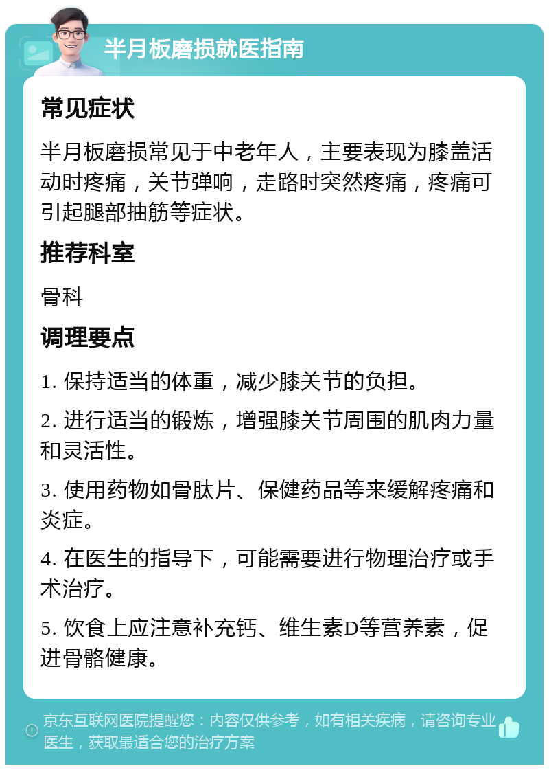 半月板磨损就医指南 常见症状 半月板磨损常见于中老年人，主要表现为膝盖活动时疼痛，关节弹响，走路时突然疼痛，疼痛可引起腿部抽筋等症状。 推荐科室 骨科 调理要点 1. 保持适当的体重，减少膝关节的负担。 2. 进行适当的锻炼，增强膝关节周围的肌肉力量和灵活性。 3. 使用药物如骨肽片、保健药品等来缓解疼痛和炎症。 4. 在医生的指导下，可能需要进行物理治疗或手术治疗。 5. 饮食上应注意补充钙、维生素D等营养素，促进骨骼健康。