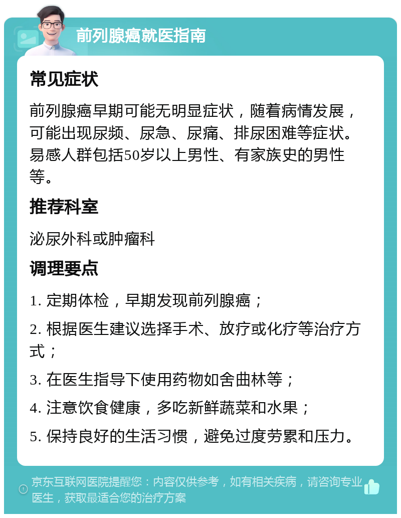 前列腺癌就医指南 常见症状 前列腺癌早期可能无明显症状，随着病情发展，可能出现尿频、尿急、尿痛、排尿困难等症状。易感人群包括50岁以上男性、有家族史的男性等。 推荐科室 泌尿外科或肿瘤科 调理要点 1. 定期体检，早期发现前列腺癌； 2. 根据医生建议选择手术、放疗或化疗等治疗方式； 3. 在医生指导下使用药物如舍曲林等； 4. 注意饮食健康，多吃新鲜蔬菜和水果； 5. 保持良好的生活习惯，避免过度劳累和压力。