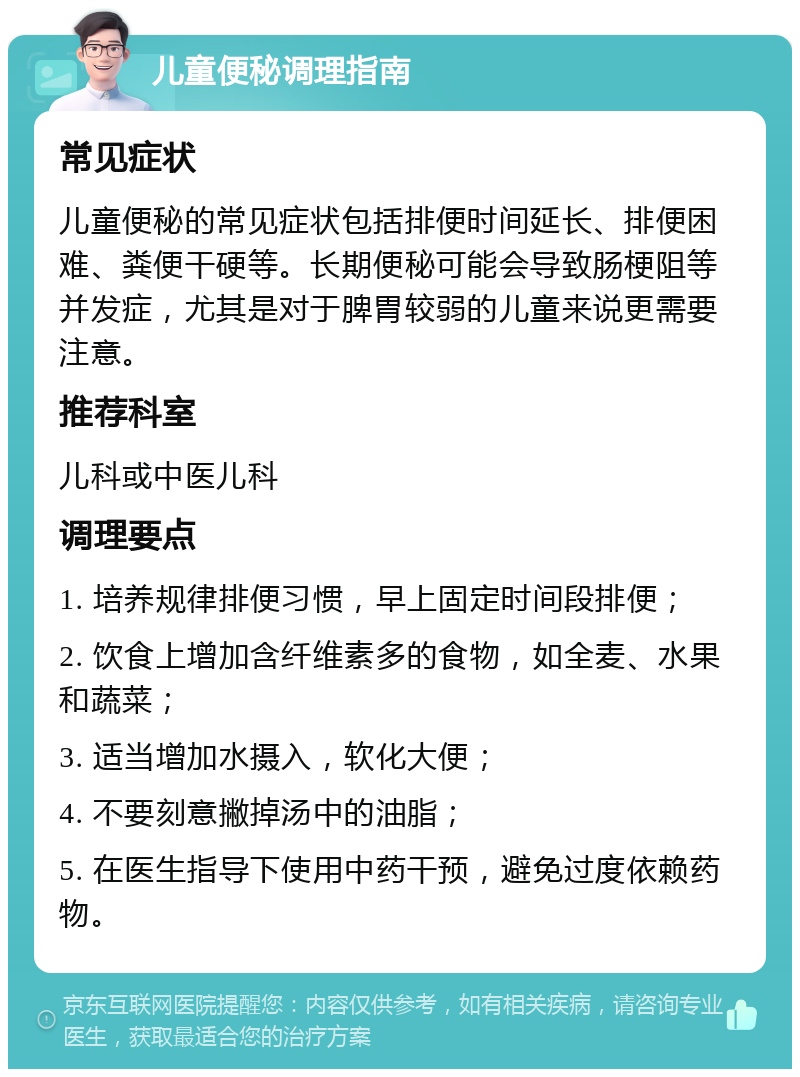 儿童便秘调理指南 常见症状 儿童便秘的常见症状包括排便时间延长、排便困难、粪便干硬等。长期便秘可能会导致肠梗阻等并发症，尤其是对于脾胃较弱的儿童来说更需要注意。 推荐科室 儿科或中医儿科 调理要点 1. 培养规律排便习惯，早上固定时间段排便； 2. 饮食上增加含纤维素多的食物，如全麦、水果和蔬菜； 3. 适当增加水摄入，软化大便； 4. 不要刻意撇掉汤中的油脂； 5. 在医生指导下使用中药干预，避免过度依赖药物。