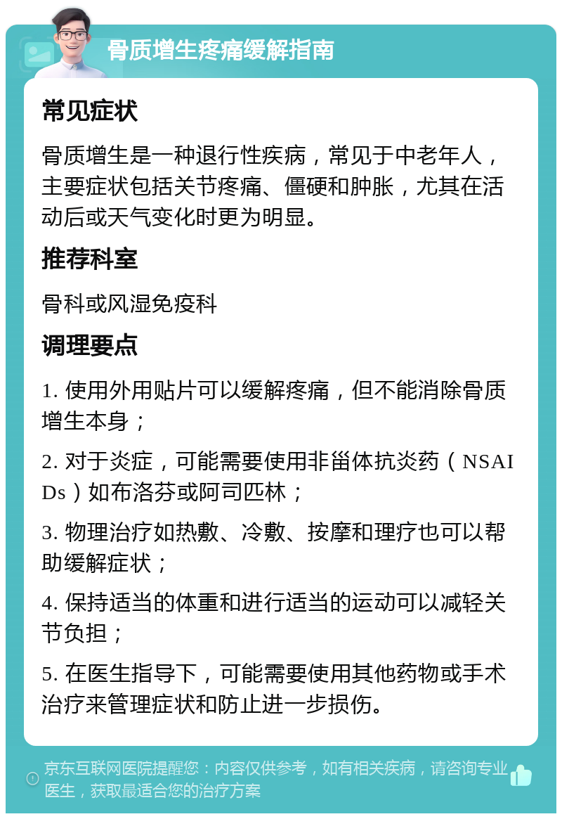 骨质增生疼痛缓解指南 常见症状 骨质增生是一种退行性疾病，常见于中老年人，主要症状包括关节疼痛、僵硬和肿胀，尤其在活动后或天气变化时更为明显。 推荐科室 骨科或风湿免疫科 调理要点 1. 使用外用贴片可以缓解疼痛，但不能消除骨质增生本身； 2. 对于炎症，可能需要使用非甾体抗炎药（NSAIDs）如布洛芬或阿司匹林； 3. 物理治疗如热敷、冷敷、按摩和理疗也可以帮助缓解症状； 4. 保持适当的体重和进行适当的运动可以减轻关节负担； 5. 在医生指导下，可能需要使用其他药物或手术治疗来管理症状和防止进一步损伤。