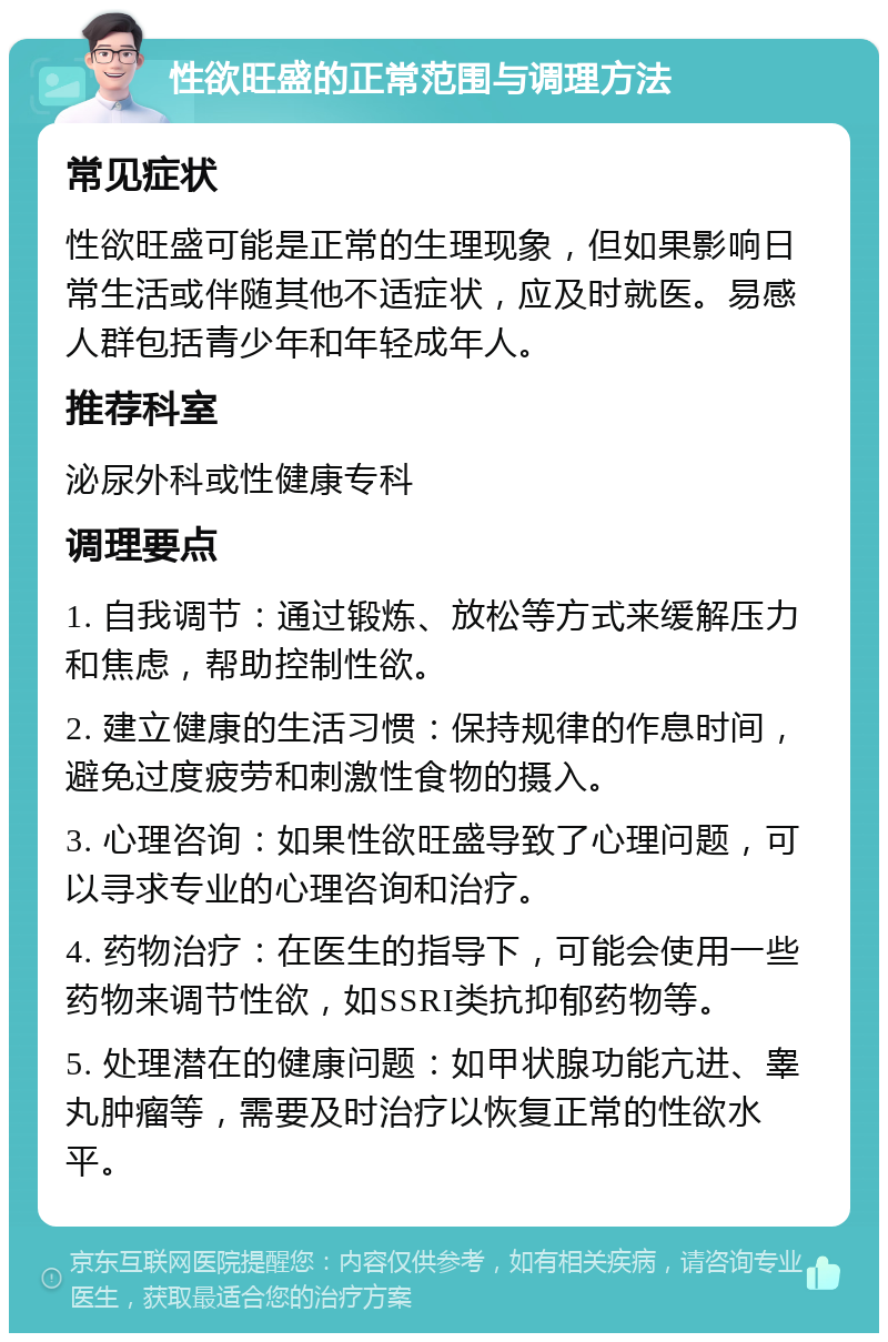 性欲旺盛的正常范围与调理方法 常见症状 性欲旺盛可能是正常的生理现象，但如果影响日常生活或伴随其他不适症状，应及时就医。易感人群包括青少年和年轻成年人。 推荐科室 泌尿外科或性健康专科 调理要点 1. 自我调节：通过锻炼、放松等方式来缓解压力和焦虑，帮助控制性欲。 2. 建立健康的生活习惯：保持规律的作息时间，避免过度疲劳和刺激性食物的摄入。 3. 心理咨询：如果性欲旺盛导致了心理问题，可以寻求专业的心理咨询和治疗。 4. 药物治疗：在医生的指导下，可能会使用一些药物来调节性欲，如SSRI类抗抑郁药物等。 5. 处理潜在的健康问题：如甲状腺功能亢进、睾丸肿瘤等，需要及时治疗以恢复正常的性欲水平。