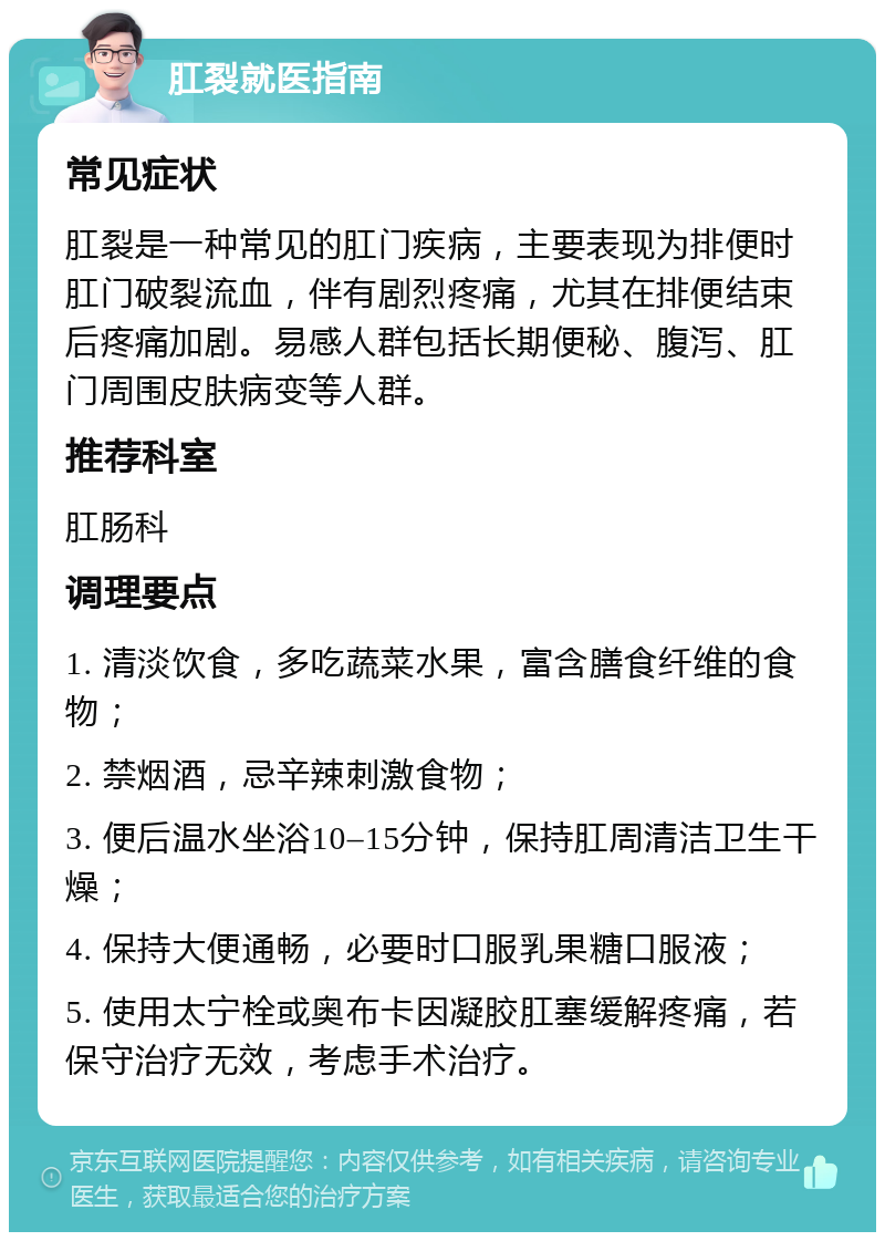 肛裂就医指南 常见症状 肛裂是一种常见的肛门疾病，主要表现为排便时肛门破裂流血，伴有剧烈疼痛，尤其在排便结束后疼痛加剧。易感人群包括长期便秘、腹泻、肛门周围皮肤病变等人群。 推荐科室 肛肠科 调理要点 1. 清淡饮食，多吃蔬菜水果，富含膳食纤维的食物； 2. 禁烟酒，忌辛辣刺激食物； 3. 便后温水坐浴10–15分钟，保持肛周清洁卫生干燥； 4. 保持大便通畅，必要时口服乳果糖口服液； 5. 使用太宁栓或奥布卡因凝胶肛塞缓解疼痛，若保守治疗无效，考虑手术治疗。