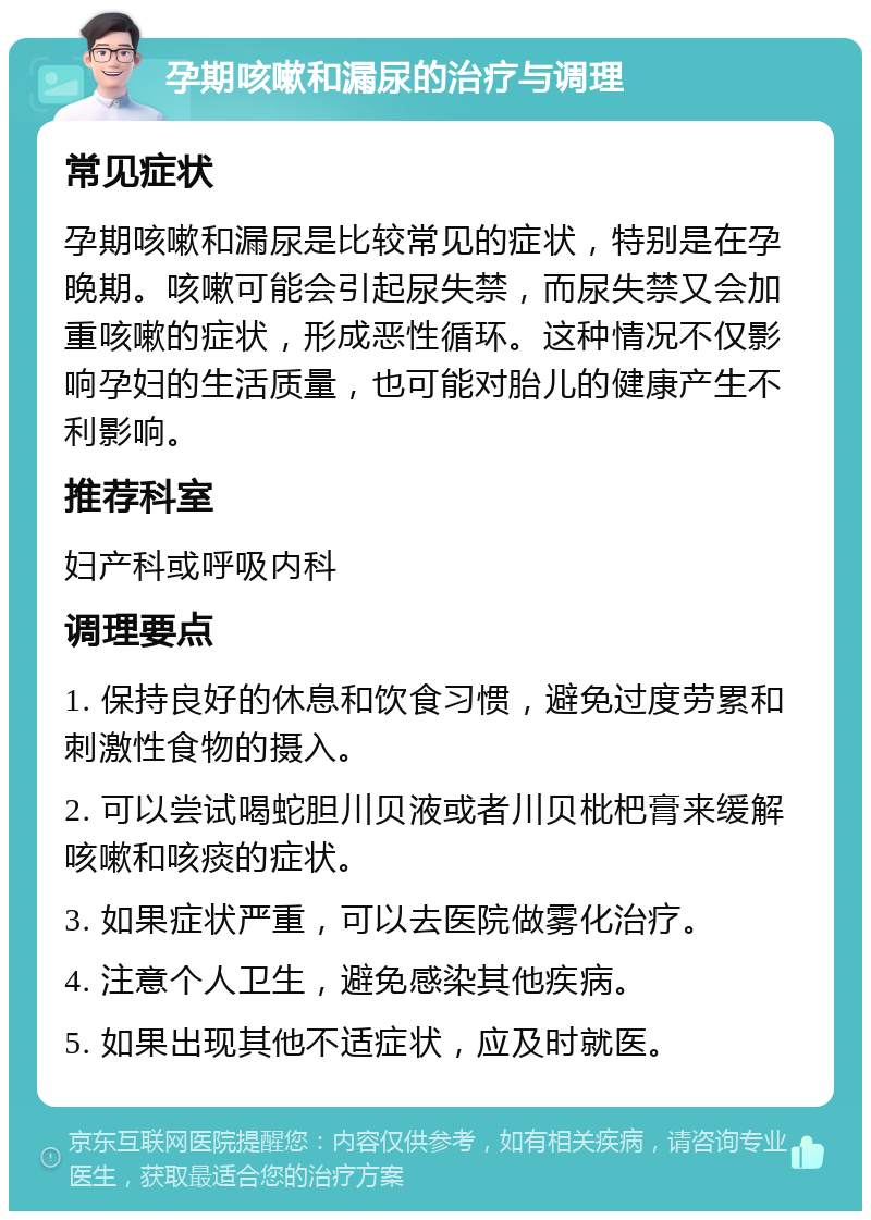 孕期咳嗽和漏尿的治疗与调理 常见症状 孕期咳嗽和漏尿是比较常见的症状，特别是在孕晚期。咳嗽可能会引起尿失禁，而尿失禁又会加重咳嗽的症状，形成恶性循环。这种情况不仅影响孕妇的生活质量，也可能对胎儿的健康产生不利影响。 推荐科室 妇产科或呼吸内科 调理要点 1. 保持良好的休息和饮食习惯，避免过度劳累和刺激性食物的摄入。 2. 可以尝试喝蛇胆川贝液或者川贝枇杷膏来缓解咳嗽和咳痰的症状。 3. 如果症状严重，可以去医院做雾化治疗。 4. 注意个人卫生，避免感染其他疾病。 5. 如果出现其他不适症状，应及时就医。