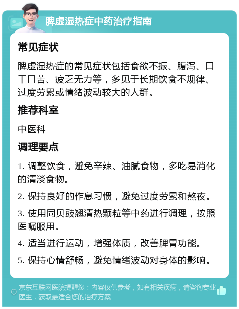 脾虚湿热症中药治疗指南 常见症状 脾虚湿热症的常见症状包括食欲不振、腹泻、口干口苦、疲乏无力等，多见于长期饮食不规律、过度劳累或情绪波动较大的人群。 推荐科室 中医科 调理要点 1. 调整饮食，避免辛辣、油腻食物，多吃易消化的清淡食物。 2. 保持良好的作息习惯，避免过度劳累和熬夜。 3. 使用同贝豉翘清热颗粒等中药进行调理，按照医嘱服用。 4. 适当进行运动，增强体质，改善脾胃功能。 5. 保持心情舒畅，避免情绪波动对身体的影响。