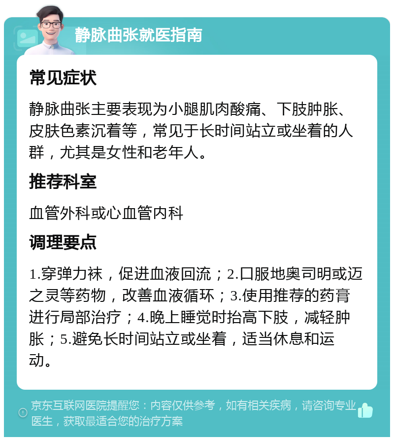 静脉曲张就医指南 常见症状 静脉曲张主要表现为小腿肌肉酸痛、下肢肿胀、皮肤色素沉着等，常见于长时间站立或坐着的人群，尤其是女性和老年人。 推荐科室 血管外科或心血管内科 调理要点 1.穿弹力袜，促进血液回流；2.口服地奥司明或迈之灵等药物，改善血液循环；3.使用推荐的药膏进行局部治疗；4.晚上睡觉时抬高下肢，减轻肿胀；5.避免长时间站立或坐着，适当休息和运动。