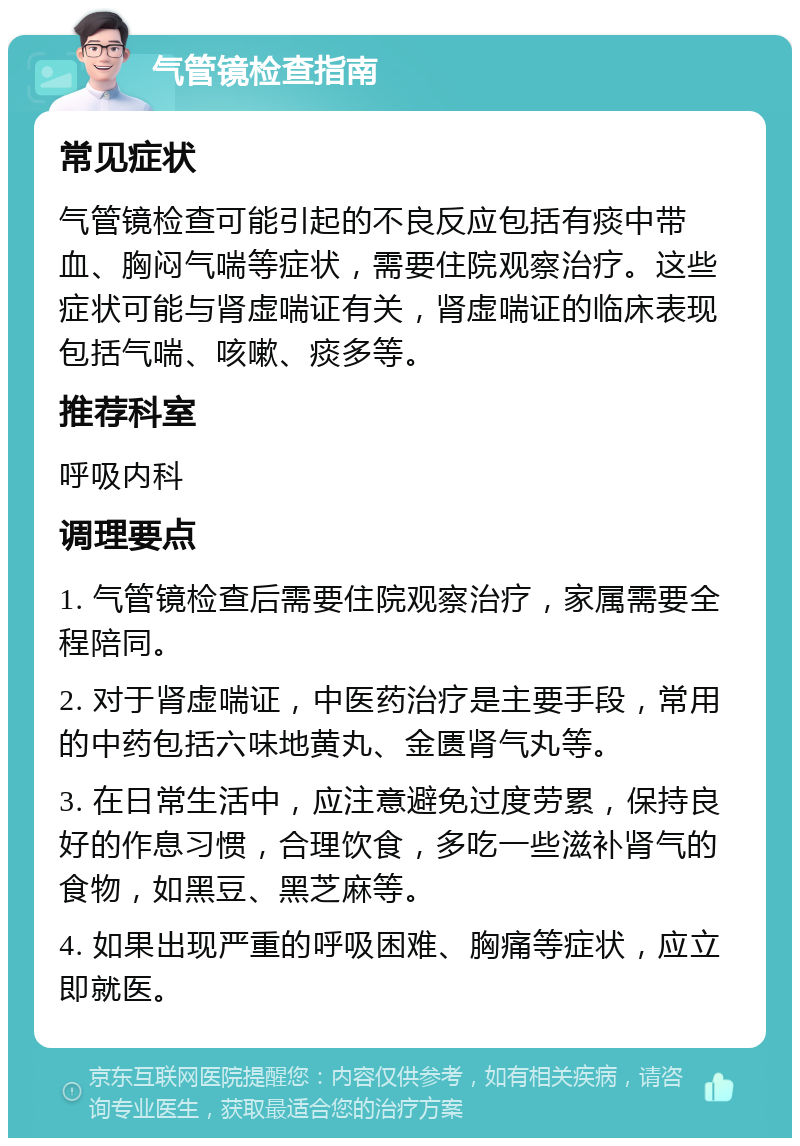 气管镜检查指南 常见症状 气管镜检查可能引起的不良反应包括有痰中带血、胸闷气喘等症状，需要住院观察治疗。这些症状可能与肾虚喘证有关，肾虚喘证的临床表现包括气喘、咳嗽、痰多等。 推荐科室 呼吸内科 调理要点 1. 气管镜检查后需要住院观察治疗，家属需要全程陪同。 2. 对于肾虚喘证，中医药治疗是主要手段，常用的中药包括六味地黄丸、金匮肾气丸等。 3. 在日常生活中，应注意避免过度劳累，保持良好的作息习惯，合理饮食，多吃一些滋补肾气的食物，如黑豆、黑芝麻等。 4. 如果出现严重的呼吸困难、胸痛等症状，应立即就医。