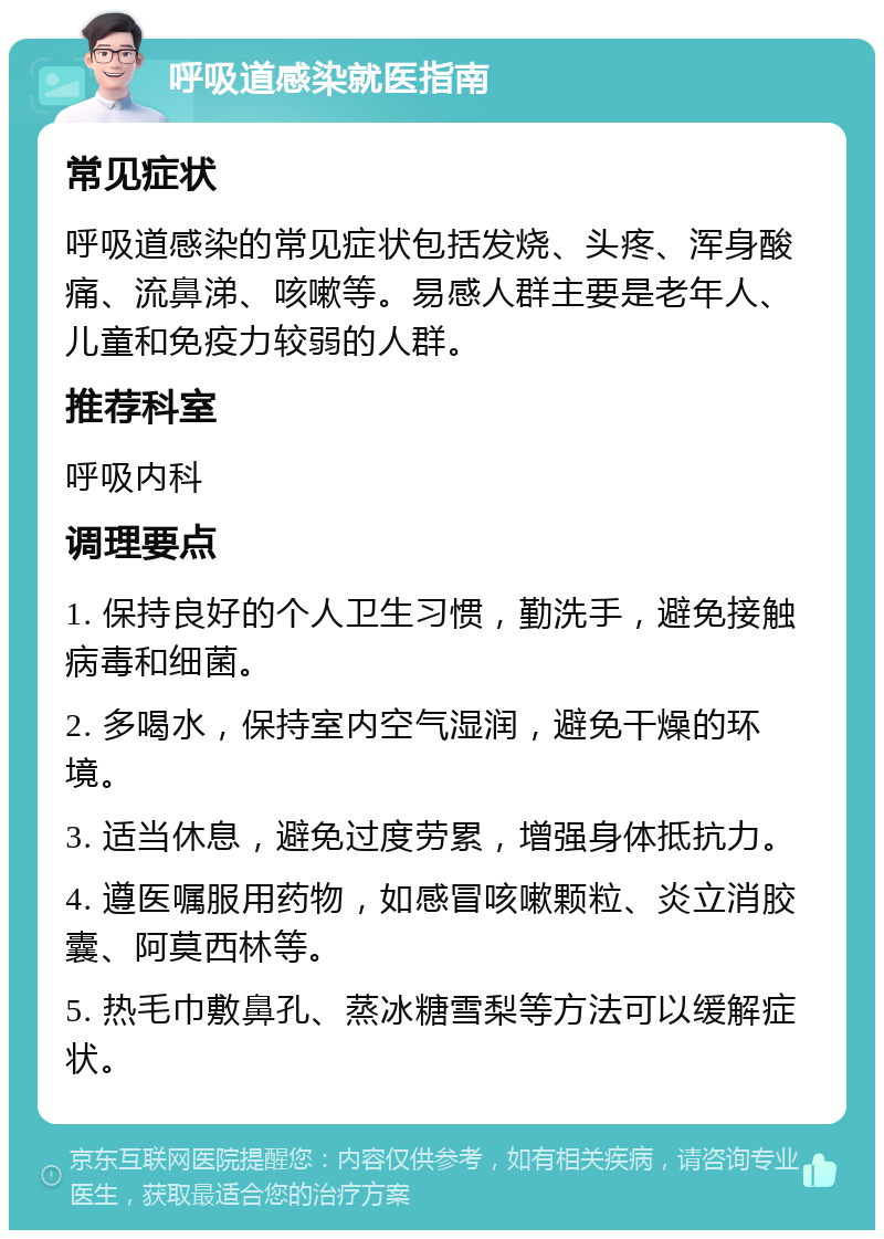 呼吸道感染就医指南 常见症状 呼吸道感染的常见症状包括发烧、头疼、浑身酸痛、流鼻涕、咳嗽等。易感人群主要是老年人、儿童和免疫力较弱的人群。 推荐科室 呼吸内科 调理要点 1. 保持良好的个人卫生习惯，勤洗手，避免接触病毒和细菌。 2. 多喝水，保持室内空气湿润，避免干燥的环境。 3. 适当休息，避免过度劳累，增强身体抵抗力。 4. 遵医嘱服用药物，如感冒咳嗽颗粒、炎立消胶囊、阿莫西林等。 5. 热毛巾敷鼻孔、蒸冰糖雪梨等方法可以缓解症状。