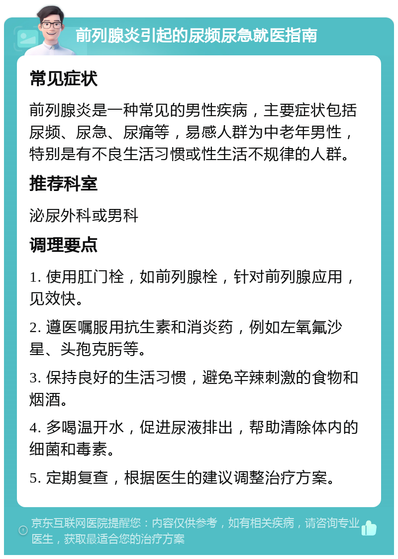 前列腺炎引起的尿频尿急就医指南 常见症状 前列腺炎是一种常见的男性疾病，主要症状包括尿频、尿急、尿痛等，易感人群为中老年男性，特别是有不良生活习惯或性生活不规律的人群。 推荐科室 泌尿外科或男科 调理要点 1. 使用肛门栓，如前列腺栓，针对前列腺应用，见效快。 2. 遵医嘱服用抗生素和消炎药，例如左氧氟沙星、头孢克肟等。 3. 保持良好的生活习惯，避免辛辣刺激的食物和烟酒。 4. 多喝温开水，促进尿液排出，帮助清除体内的细菌和毒素。 5. 定期复查，根据医生的建议调整治疗方案。