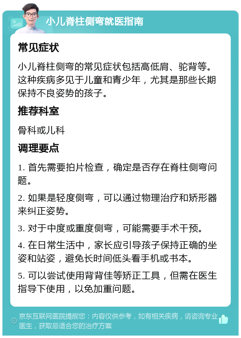 小儿脊柱侧弯就医指南 常见症状 小儿脊柱侧弯的常见症状包括高低肩、驼背等。这种疾病多见于儿童和青少年，尤其是那些长期保持不良姿势的孩子。 推荐科室 骨科或儿科 调理要点 1. 首先需要拍片检查，确定是否存在脊柱侧弯问题。 2. 如果是轻度侧弯，可以通过物理治疗和矫形器来纠正姿势。 3. 对于中度或重度侧弯，可能需要手术干预。 4. 在日常生活中，家长应引导孩子保持正确的坐姿和站姿，避免长时间低头看手机或书本。 5. 可以尝试使用背背佳等矫正工具，但需在医生指导下使用，以免加重问题。