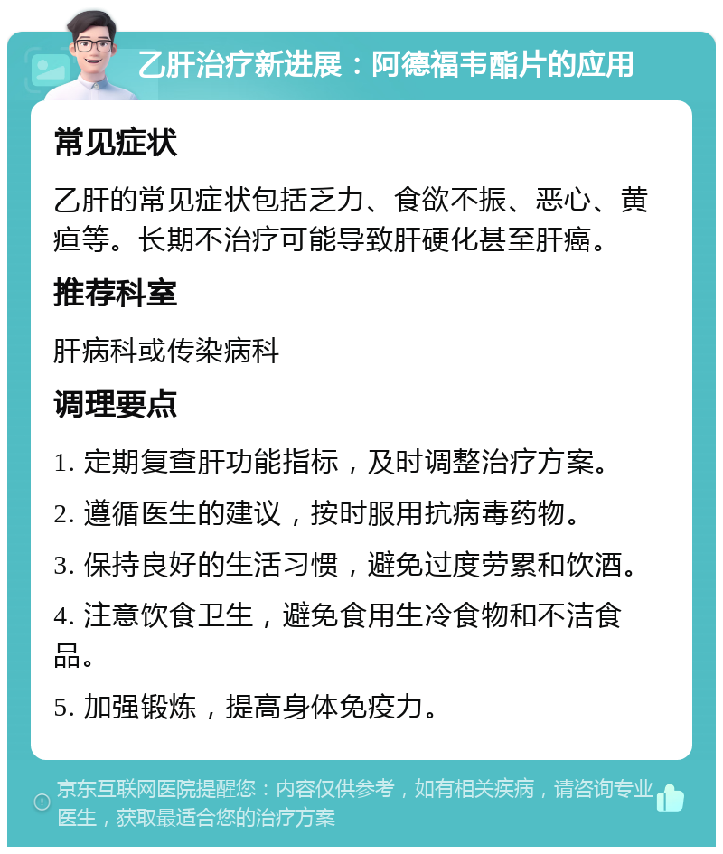 乙肝治疗新进展：阿德福韦酯片的应用 常见症状 乙肝的常见症状包括乏力、食欲不振、恶心、黄疸等。长期不治疗可能导致肝硬化甚至肝癌。 推荐科室 肝病科或传染病科 调理要点 1. 定期复查肝功能指标，及时调整治疗方案。 2. 遵循医生的建议，按时服用抗病毒药物。 3. 保持良好的生活习惯，避免过度劳累和饮酒。 4. 注意饮食卫生，避免食用生冷食物和不洁食品。 5. 加强锻炼，提高身体免疫力。