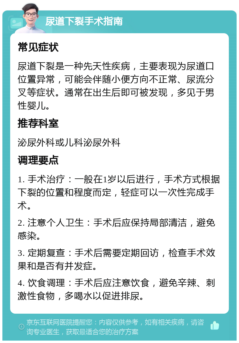 尿道下裂手术指南 常见症状 尿道下裂是一种先天性疾病，主要表现为尿道口位置异常，可能会伴随小便方向不正常、尿流分叉等症状。通常在出生后即可被发现，多见于男性婴儿。 推荐科室 泌尿外科或儿科泌尿外科 调理要点 1. 手术治疗：一般在1岁以后进行，手术方式根据下裂的位置和程度而定，轻症可以一次性完成手术。 2. 注意个人卫生：手术后应保持局部清洁，避免感染。 3. 定期复查：手术后需要定期回访，检查手术效果和是否有并发症。 4. 饮食调理：手术后应注意饮食，避免辛辣、刺激性食物，多喝水以促进排尿。