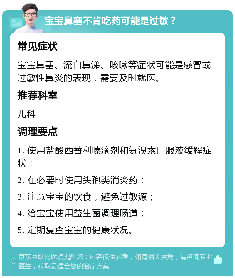 宝宝鼻塞不肯吃药可能是过敏？ 常见症状 宝宝鼻塞、流白鼻涕、咳嗽等症状可能是感冒或过敏性鼻炎的表现，需要及时就医。 推荐科室 儿科 调理要点 1. 使用盐酸西替利嗪滴剂和氨溴索口服液缓解症状； 2. 在必要时使用头孢类消炎药； 3. 注意宝宝的饮食，避免过敏源； 4. 给宝宝使用益生菌调理肠道； 5. 定期复查宝宝的健康状况。