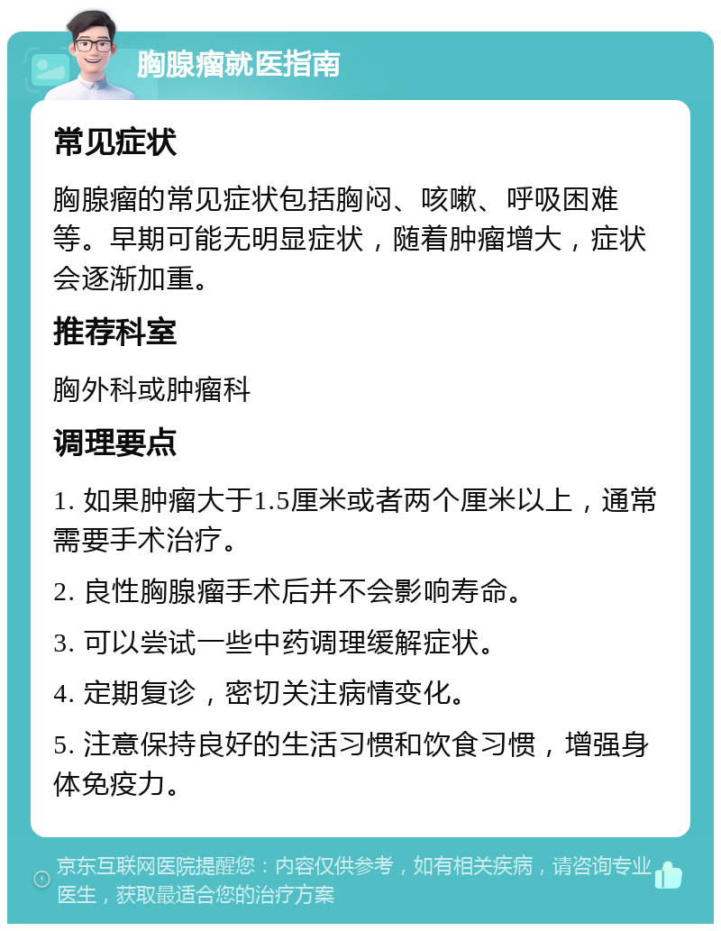 胸腺瘤就医指南 常见症状 胸腺瘤的常见症状包括胸闷、咳嗽、呼吸困难等。早期可能无明显症状，随着肿瘤增大，症状会逐渐加重。 推荐科室 胸外科或肿瘤科 调理要点 1. 如果肿瘤大于1.5厘米或者两个厘米以上，通常需要手术治疗。 2. 良性胸腺瘤手术后并不会影响寿命。 3. 可以尝试一些中药调理缓解症状。 4. 定期复诊，密切关注病情变化。 5. 注意保持良好的生活习惯和饮食习惯，增强身体免疫力。