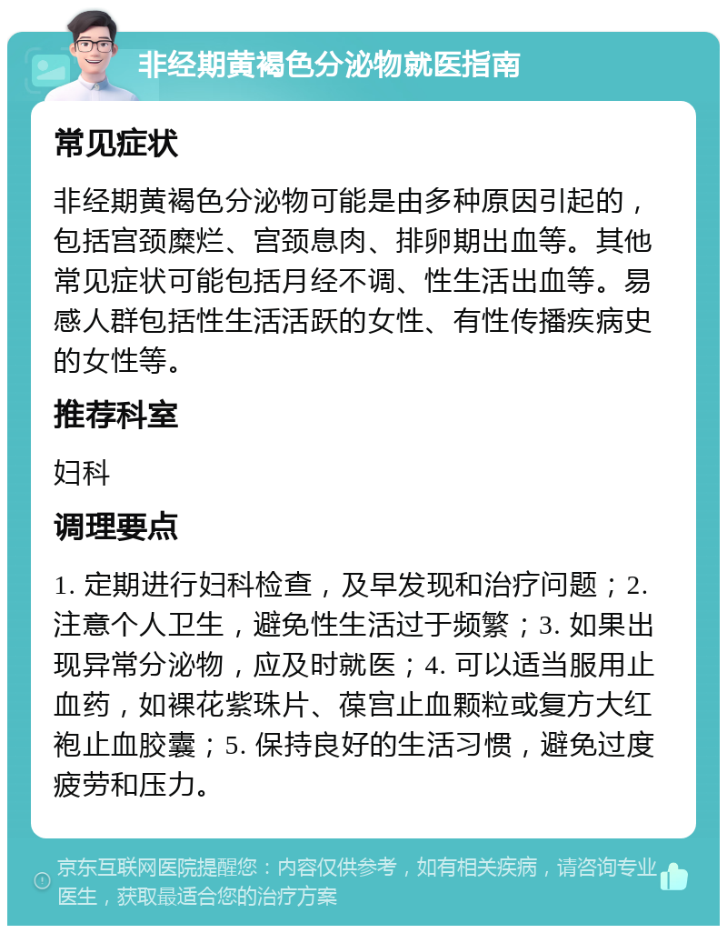 非经期黄褐色分泌物就医指南 常见症状 非经期黄褐色分泌物可能是由多种原因引起的，包括宫颈糜烂、宫颈息肉、排卵期出血等。其他常见症状可能包括月经不调、性生活出血等。易感人群包括性生活活跃的女性、有性传播疾病史的女性等。 推荐科室 妇科 调理要点 1. 定期进行妇科检查，及早发现和治疗问题；2. 注意个人卫生，避免性生活过于频繁；3. 如果出现异常分泌物，应及时就医；4. 可以适当服用止血药，如裸花紫珠片、葆宫止血颗粒或复方大红袍止血胶囊；5. 保持良好的生活习惯，避免过度疲劳和压力。