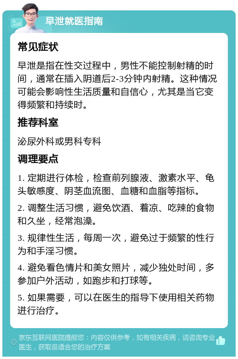 早泄就医指南 常见症状 早泄是指在性交过程中，男性不能控制射精的时间，通常在插入阴道后2-3分钟内射精。这种情况可能会影响性生活质量和自信心，尤其是当它变得频繁和持续时。 推荐科室 泌尿外科或男科专科 调理要点 1. 定期进行体检，检查前列腺液、激素水平、龟头敏感度、阴茎血流图、血糖和血脂等指标。 2. 调整生活习惯，避免饮酒、着凉、吃辣的食物和久坐，经常泡澡。 3. 规律性生活，每周一次，避免过于频繁的性行为和手淫习惯。 4. 避免看色情片和美女照片，减少独处时间，多参加户外活动，如跑步和打球等。 5. 如果需要，可以在医生的指导下使用相关药物进行治疗。