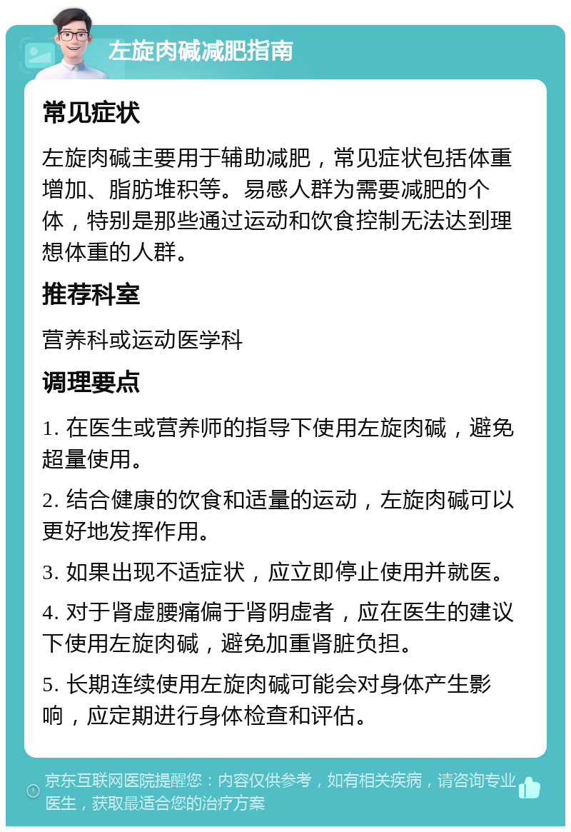 左旋肉碱减肥指南 常见症状 左旋肉碱主要用于辅助减肥，常见症状包括体重增加、脂肪堆积等。易感人群为需要减肥的个体，特别是那些通过运动和饮食控制无法达到理想体重的人群。 推荐科室 营养科或运动医学科 调理要点 1. 在医生或营养师的指导下使用左旋肉碱，避免超量使用。 2. 结合健康的饮食和适量的运动，左旋肉碱可以更好地发挥作用。 3. 如果出现不适症状，应立即停止使用并就医。 4. 对于肾虚腰痛偏于肾阴虚者，应在医生的建议下使用左旋肉碱，避免加重肾脏负担。 5. 长期连续使用左旋肉碱可能会对身体产生影响，应定期进行身体检查和评估。