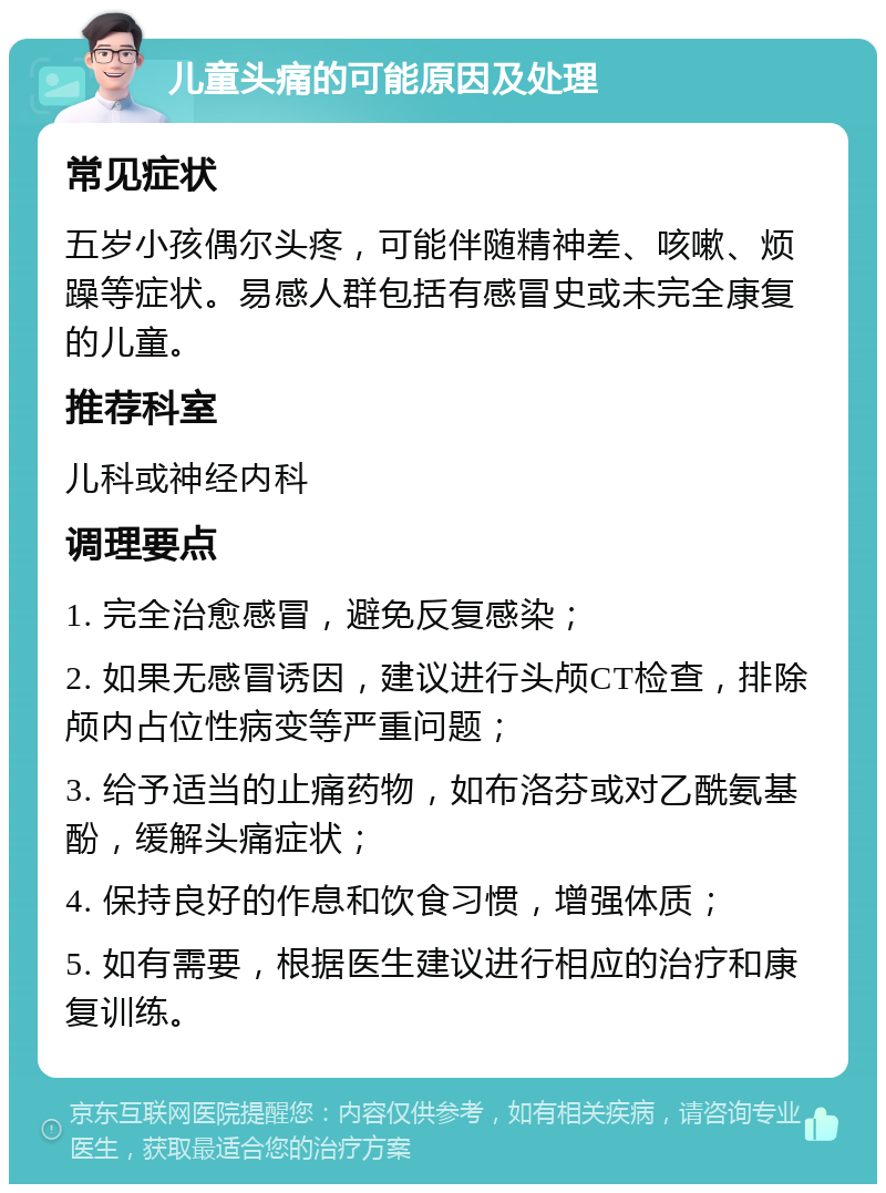 儿童头痛的可能原因及处理 常见症状 五岁小孩偶尔头疼，可能伴随精神差、咳嗽、烦躁等症状。易感人群包括有感冒史或未完全康复的儿童。 推荐科室 儿科或神经内科 调理要点 1. 完全治愈感冒，避免反复感染； 2. 如果无感冒诱因，建议进行头颅CT检查，排除颅内占位性病变等严重问题； 3. 给予适当的止痛药物，如布洛芬或对乙酰氨基酚，缓解头痛症状； 4. 保持良好的作息和饮食习惯，增强体质； 5. 如有需要，根据医生建议进行相应的治疗和康复训练。