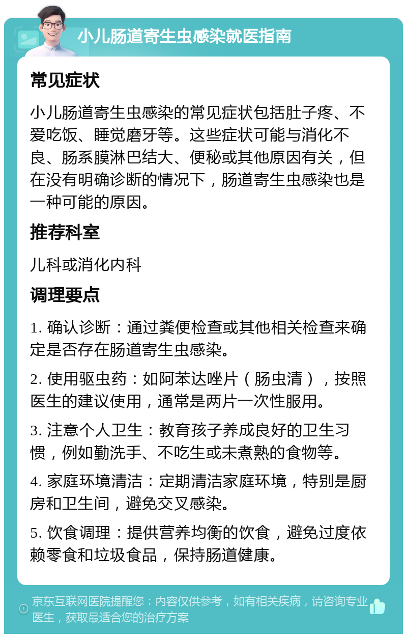 小儿肠道寄生虫感染就医指南 常见症状 小儿肠道寄生虫感染的常见症状包括肚子疼、不爱吃饭、睡觉磨牙等。这些症状可能与消化不良、肠系膜淋巴结大、便秘或其他原因有关，但在没有明确诊断的情况下，肠道寄生虫感染也是一种可能的原因。 推荐科室 儿科或消化内科 调理要点 1. 确认诊断：通过粪便检查或其他相关检查来确定是否存在肠道寄生虫感染。 2. 使用驱虫药：如阿苯达唑片（肠虫清），按照医生的建议使用，通常是两片一次性服用。 3. 注意个人卫生：教育孩子养成良好的卫生习惯，例如勤洗手、不吃生或未煮熟的食物等。 4. 家庭环境清洁：定期清洁家庭环境，特别是厨房和卫生间，避免交叉感染。 5. 饮食调理：提供营养均衡的饮食，避免过度依赖零食和垃圾食品，保持肠道健康。