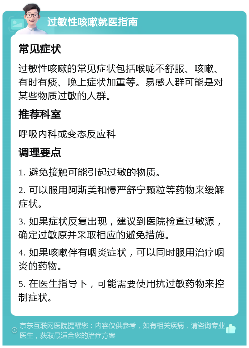 过敏性咳嗽就医指南 常见症状 过敏性咳嗽的常见症状包括喉咙不舒服、咳嗽、有时有痰、晚上症状加重等。易感人群可能是对某些物质过敏的人群。 推荐科室 呼吸内科或变态反应科 调理要点 1. 避免接触可能引起过敏的物质。 2. 可以服用阿斯美和慢严舒宁颗粒等药物来缓解症状。 3. 如果症状反复出现，建议到医院检查过敏源，确定过敏原并采取相应的避免措施。 4. 如果咳嗽伴有咽炎症状，可以同时服用治疗咽炎的药物。 5. 在医生指导下，可能需要使用抗过敏药物来控制症状。