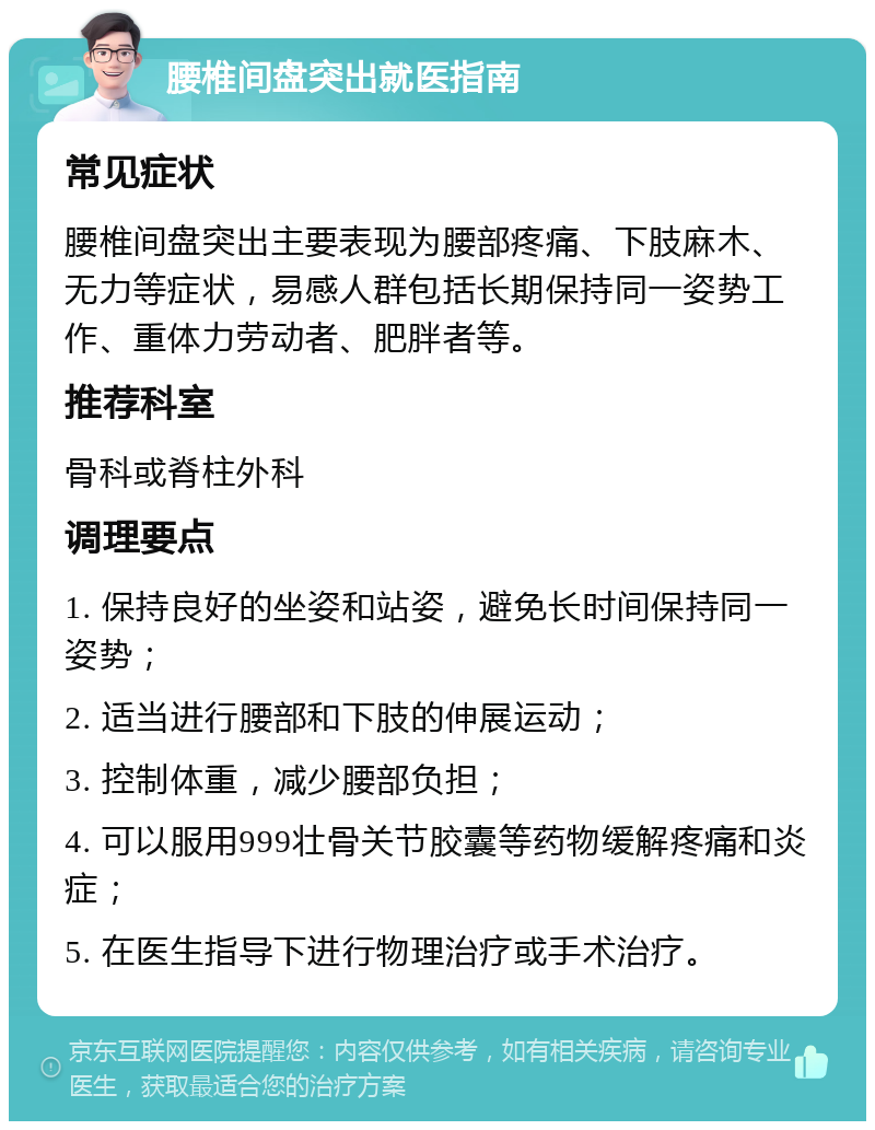 腰椎间盘突出就医指南 常见症状 腰椎间盘突出主要表现为腰部疼痛、下肢麻木、无力等症状，易感人群包括长期保持同一姿势工作、重体力劳动者、肥胖者等。 推荐科室 骨科或脊柱外科 调理要点 1. 保持良好的坐姿和站姿，避免长时间保持同一姿势； 2. 适当进行腰部和下肢的伸展运动； 3. 控制体重，减少腰部负担； 4. 可以服用999壮骨关节胶囊等药物缓解疼痛和炎症； 5. 在医生指导下进行物理治疗或手术治疗。