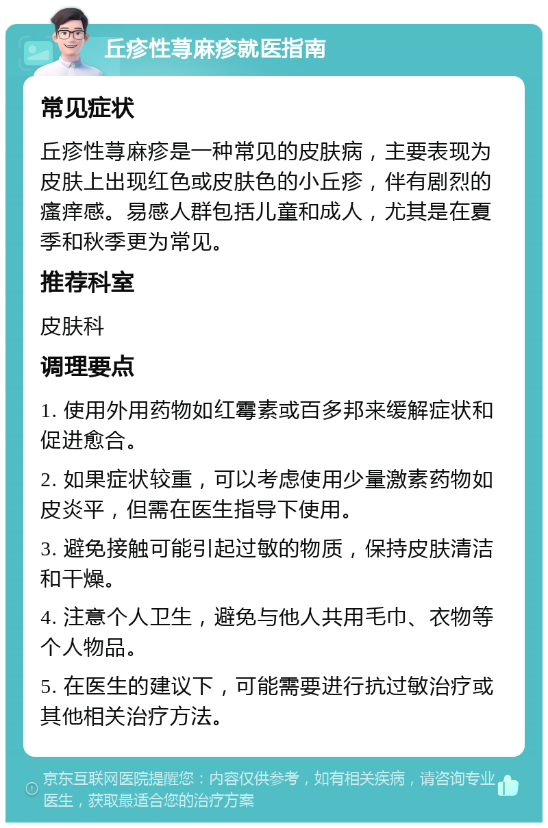 丘疹性荨麻疹就医指南 常见症状 丘疹性荨麻疹是一种常见的皮肤病，主要表现为皮肤上出现红色或皮肤色的小丘疹，伴有剧烈的瘙痒感。易感人群包括儿童和成人，尤其是在夏季和秋季更为常见。 推荐科室 皮肤科 调理要点 1. 使用外用药物如红霉素或百多邦来缓解症状和促进愈合。 2. 如果症状较重，可以考虑使用少量激素药物如皮炎平，但需在医生指导下使用。 3. 避免接触可能引起过敏的物质，保持皮肤清洁和干燥。 4. 注意个人卫生，避免与他人共用毛巾、衣物等个人物品。 5. 在医生的建议下，可能需要进行抗过敏治疗或其他相关治疗方法。