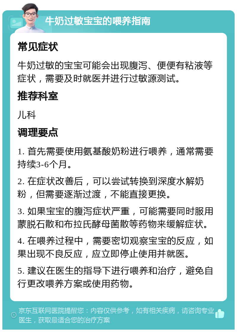 牛奶过敏宝宝的喂养指南 常见症状 牛奶过敏的宝宝可能会出现腹泻、便便有粘液等症状，需要及时就医并进行过敏源测试。 推荐科室 儿科 调理要点 1. 首先需要使用氨基酸奶粉进行喂养，通常需要持续3-6个月。 2. 在症状改善后，可以尝试转换到深度水解奶粉，但需要逐渐过渡，不能直接更换。 3. 如果宝宝的腹泻症状严重，可能需要同时服用蒙脱石散和布拉氏酵母菌散等药物来缓解症状。 4. 在喂养过程中，需要密切观察宝宝的反应，如果出现不良反应，应立即停止使用并就医。 5. 建议在医生的指导下进行喂养和治疗，避免自行更改喂养方案或使用药物。