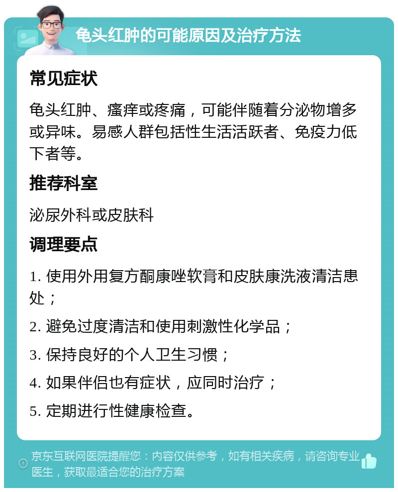 龟头红肿的可能原因及治疗方法 常见症状 龟头红肿、瘙痒或疼痛，可能伴随着分泌物增多或异味。易感人群包括性生活活跃者、免疫力低下者等。 推荐科室 泌尿外科或皮肤科 调理要点 1. 使用外用复方酮康唑软膏和皮肤康洗液清洁患处； 2. 避免过度清洁和使用刺激性化学品； 3. 保持良好的个人卫生习惯； 4. 如果伴侣也有症状，应同时治疗； 5. 定期进行性健康检查。